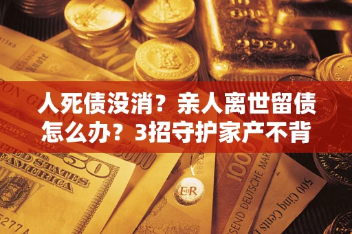 武汉人死债没消？亲人离世留债怎么办？3招守护家产不背锅