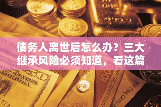 武汉债务人离世后怎么办？三大继承风险必须知道，看这篇就够了