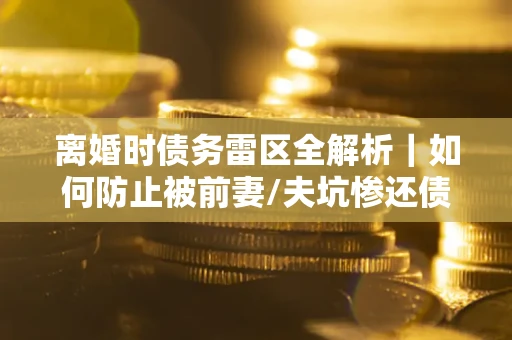 武汉离婚时债务雷区全解析｜如何防止被前妻/夫坑惨还债？