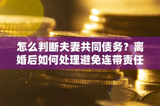 武汉怎么判断夫妻共同债务？离婚后如何处理避免连带责任？